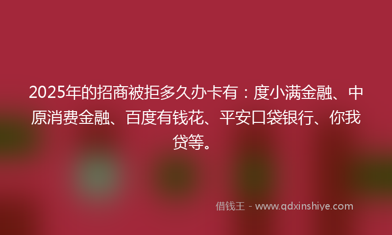 2025年的招商被拒多久办卡有：度小满金融、中原消费金融、百度有钱花、平安口袋银行、你我贷等。