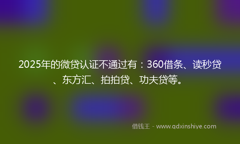 2025年的微贷认证不通过有：360借条、读秒贷、东方汇、拍拍贷、功夫贷等。
