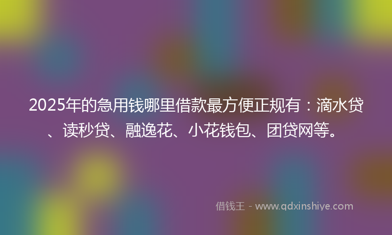 2025年的急用钱哪里借款最方便正规有：滴水贷、读秒贷、融逸花、小花钱包、团贷网等。