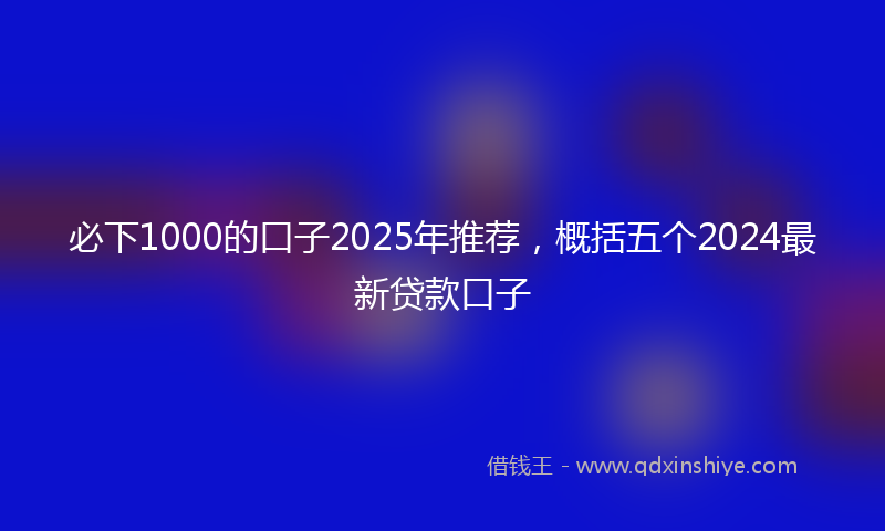 必下1000的口子2025年推荐，概括五个2024最新贷款口子