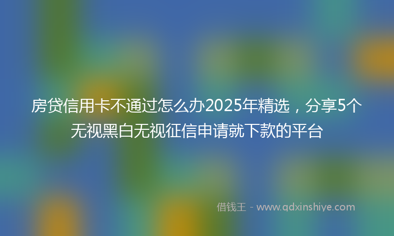 房贷信用卡不通过怎么办2025年精选，分享5个无视黑白无视征信申请就下款的平台