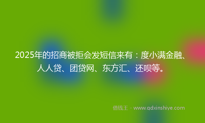 2025年的招商被拒会发短信来有：度小满金融、人人贷、团贷网、东方汇、还呗等。