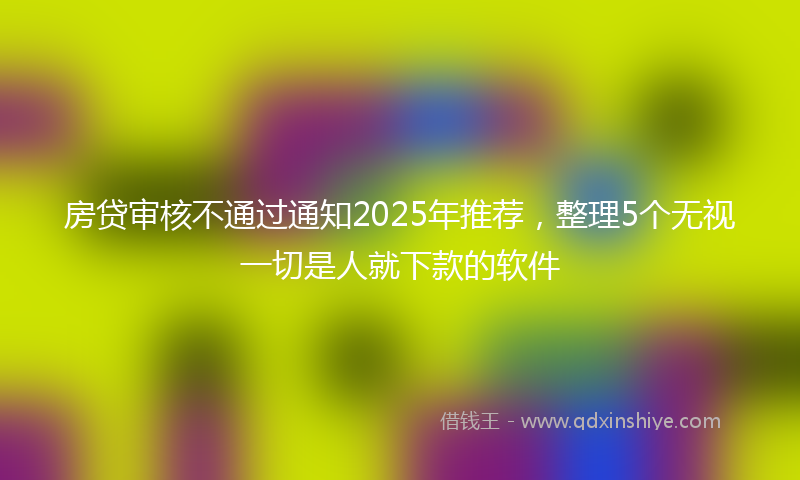 房贷审核不通过通知2025年推荐，整理5个无视一切是人就下款的软件