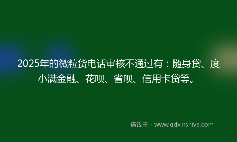 2025年的微粒货电话审核不通过有：随身贷、度小满金融、花呗、省呗、信用卡贷等。