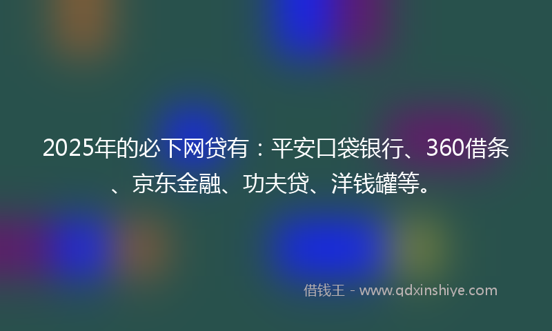 2025年的必下网贷有：平安口袋银行、360借条、京东金融、功夫贷、洋钱罐等。