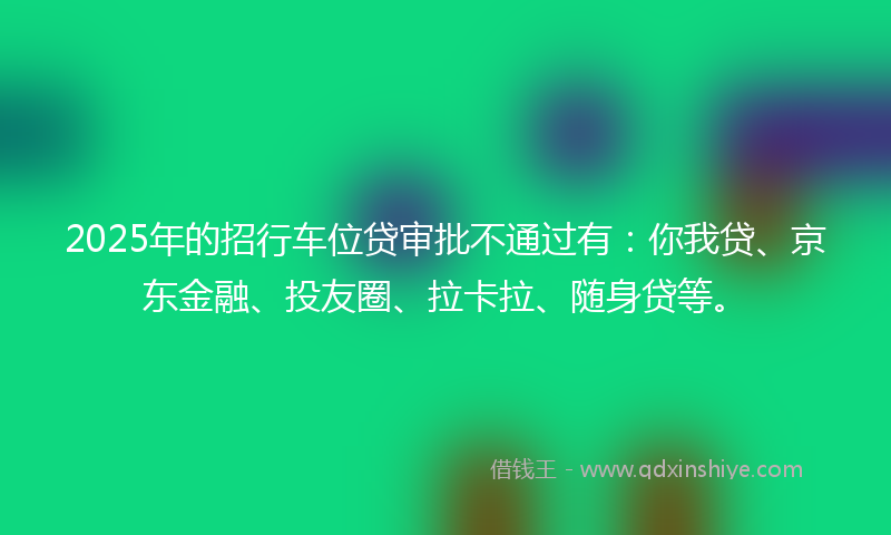 2025年的招行车位贷审批不通过有：你我贷、京东金融、投友圈、拉卡拉、随身贷等。