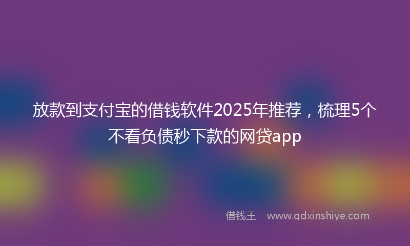 放款到支付宝的借钱软件2025年推荐，梳理5个不看负债秒下款的网贷app
