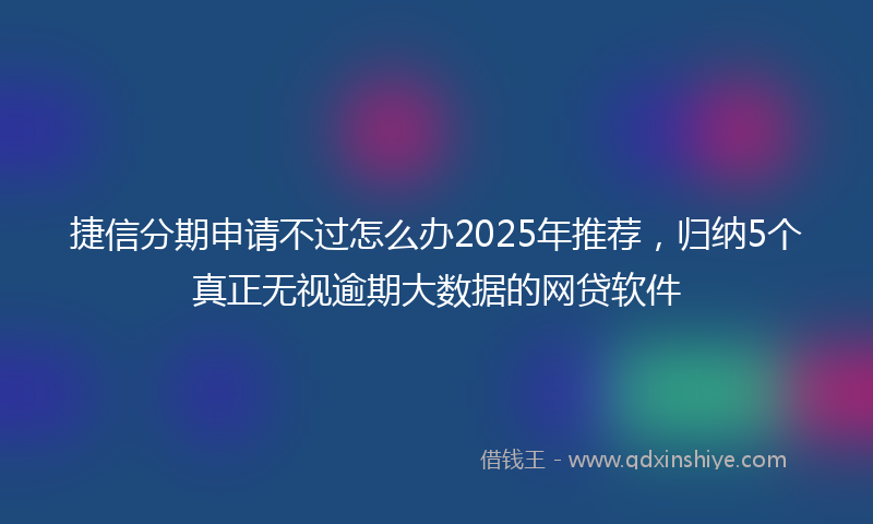 捷信分期申请不过怎么办2025年推荐，归纳5个真正无视逾期大数据的网贷软件
