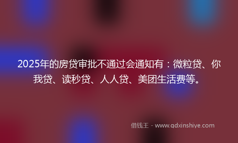 2025年的房贷审批不通过会通知有：微粒贷、你我贷、读秒贷、人人贷、美团生活费等。