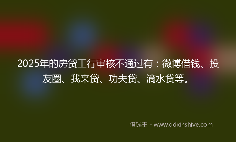 2025年的房贷工行审核不通过有：微博借钱、投友圈、我来贷、功夫贷、滴水贷等。