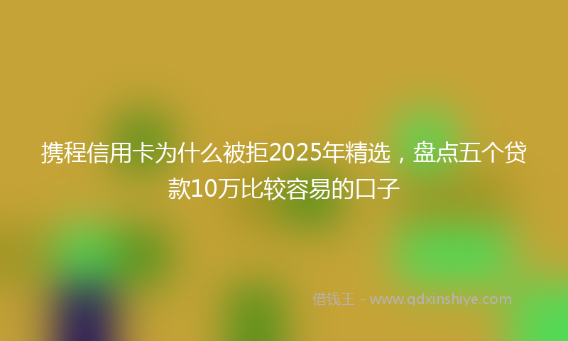 携程信用卡为什么被拒2025年精选，盘点五个贷款10万比较容易的口子