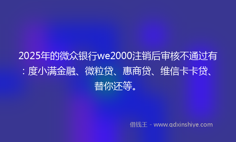 2025年的微众银行we2000注销后审核不通过有：度小满金融、微粒贷、惠商贷、维信卡卡贷、替你还等。