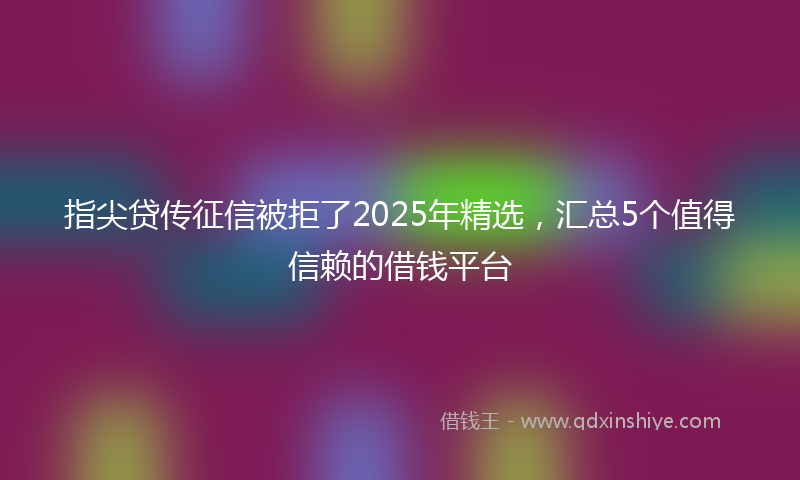 指尖贷传征信被拒了2025年精选，汇总5个值得信赖的借钱平台