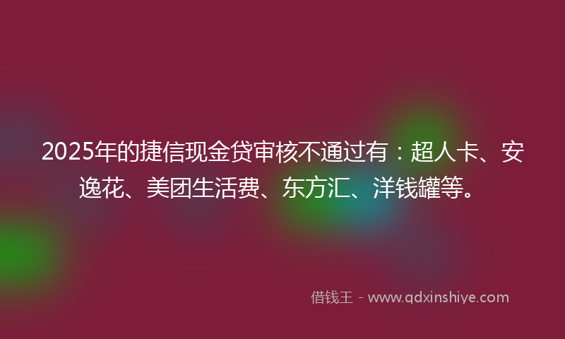 2025年的捷信现金贷审核不通过有：超人卡、安逸花、美团生活费、东方汇、洋钱罐等。
