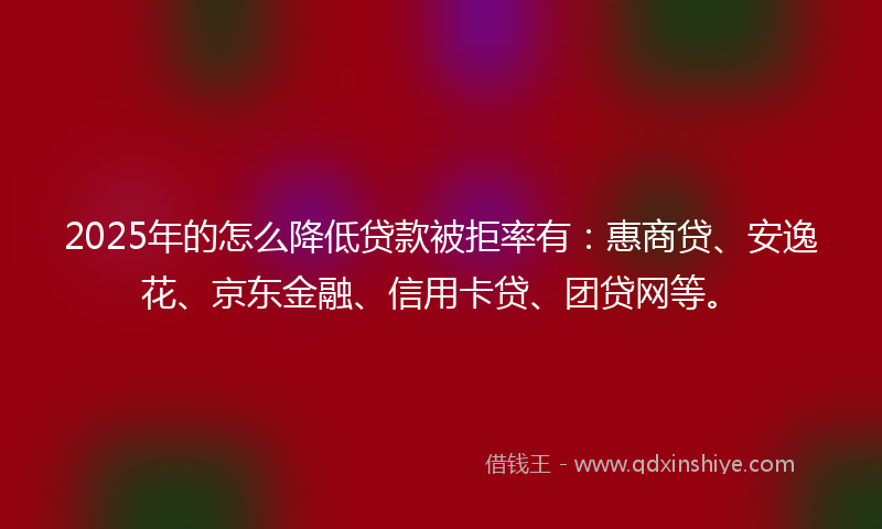 2025年的怎么降低贷款被拒率有：惠商贷、安逸花、京东金融、信用卡贷、团贷网等。