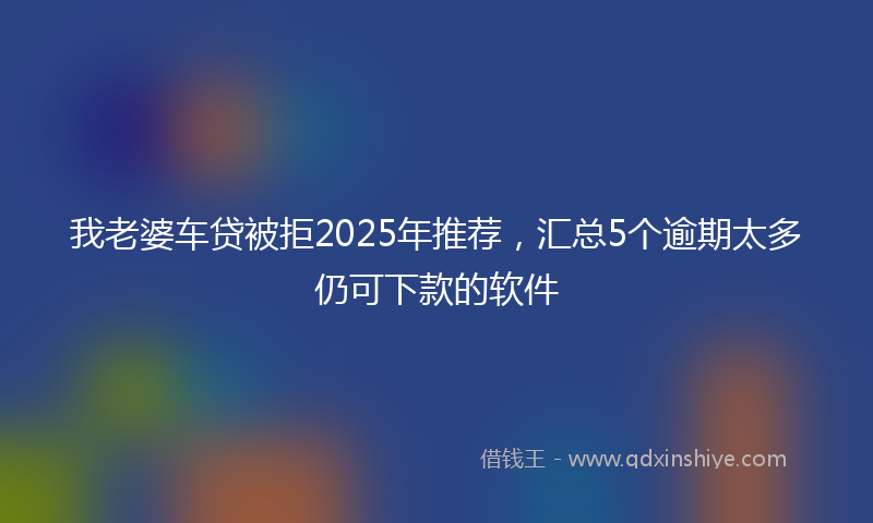 我老婆车贷被拒2025年推荐，汇总5个逾期太多仍可下款的软件