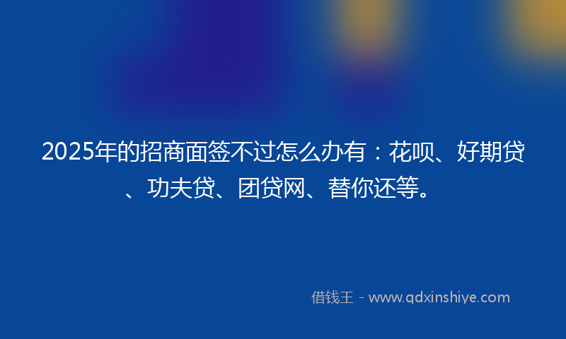 2025年的招商面签不过怎么办有：花呗、好期贷、功夫贷、团贷网、替你还等。