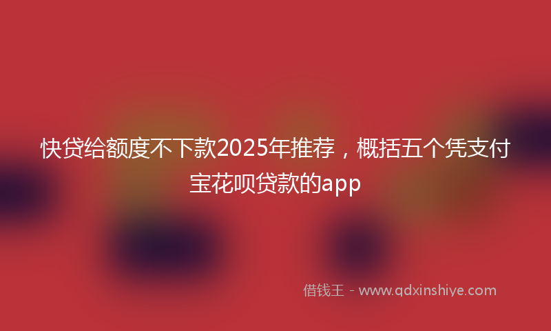 快贷给额度不下款2025年推荐，概括五个凭支付宝花呗贷款的app