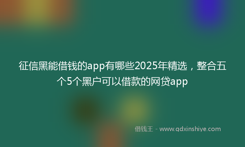 征信黑能借钱的app有哪些2025年精选，整合五个5个黑户可以借款的网贷app