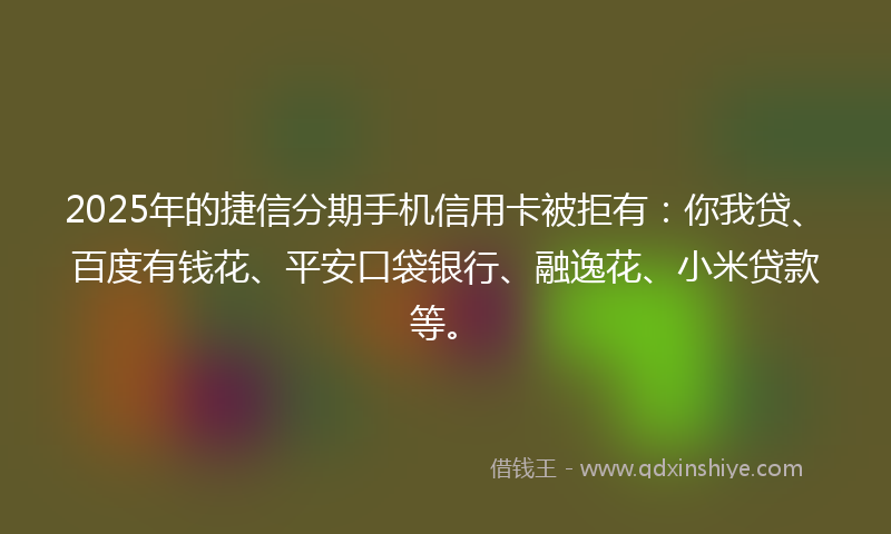 2025年的捷信分期手机信用卡被拒有：你我贷、百度有钱花、平安口袋银行、融逸花、小米贷款等。