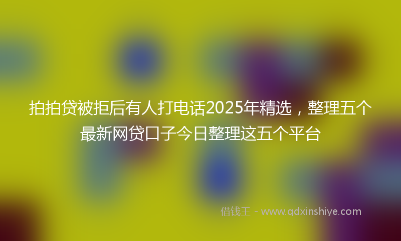 拍拍贷被拒后有人打电话2025年精选，整理五个最新网贷口子今日整理这五个平台