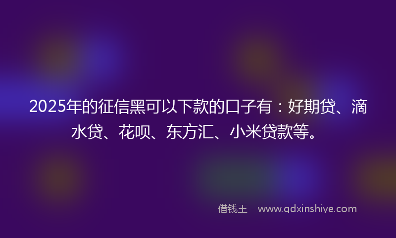 2025年的征信黑可以下款的口子有：好期贷、滴水贷、花呗、东方汇、小米贷款等。
