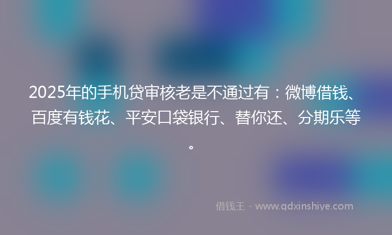 2025年的手机贷审核老是不通过有：微博借钱、百度有钱花、平安口袋银行、替你还、分期乐等。