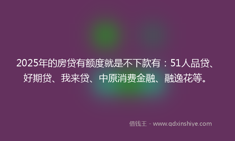 2025年的房贷有额度就是不下款有：51人品贷、好期贷、我来贷、中原消费金融、融逸花等。