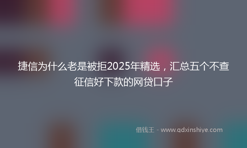 捷信为什么老是被拒2025年精选，汇总五个不查征信好下款的网贷口子