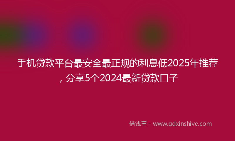 手机贷款平台最安全最正规的利息低2025年推荐，分享5个2024最新贷款口子