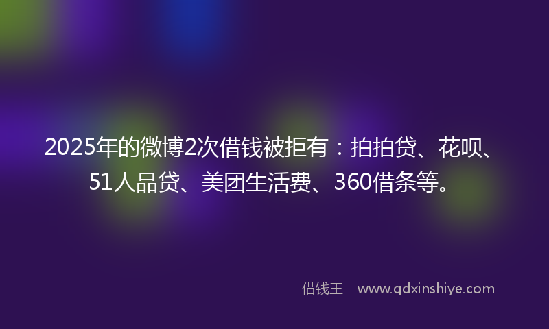 2025年的微博2次借钱被拒有：拍拍贷、花呗、51人品贷、美团生活费、360借条等。