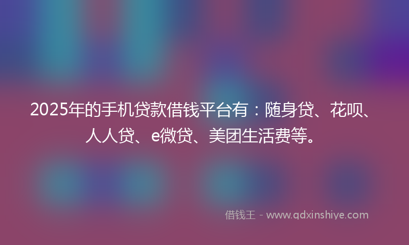 2025年的手机贷款借钱平台有：随身贷、花呗、人人贷、e微贷、美团生活费等。