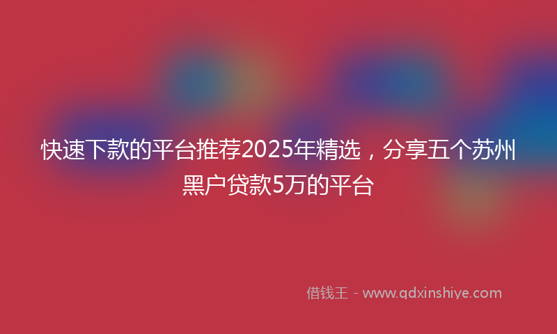 快速下款的平台推荐2025年精选，分享五个苏州黑户贷款5万的平台