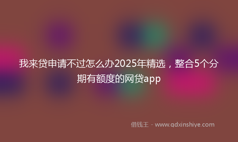 我来贷申请不过怎么办2025年精选，整合5个分期有额度的网贷app