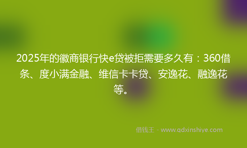 2025年的徽商银行快e贷被拒需要多久有：360借条、度小满金融、维信卡卡贷、安逸花、融逸花等。