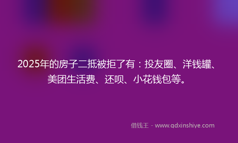 2025年的房子二抵被拒了有：投友圈、洋钱罐、美团生活费、还呗、小花钱包等。