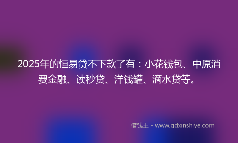 2025年的恒易贷不下款了有：小花钱包、中原消费金融、读秒贷、洋钱罐、滴水贷等。