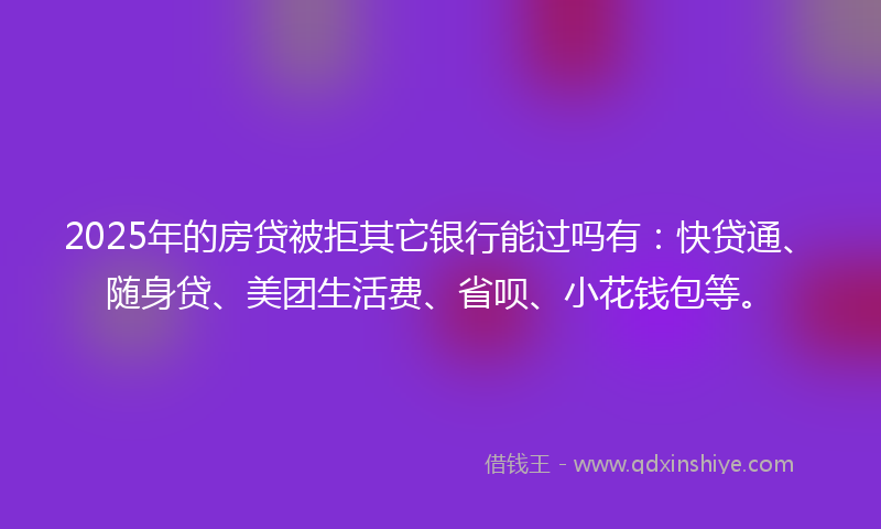 2025年的房贷被拒其它银行能过吗有：快贷通、随身贷、美团生活费、省呗、小花钱包等。
