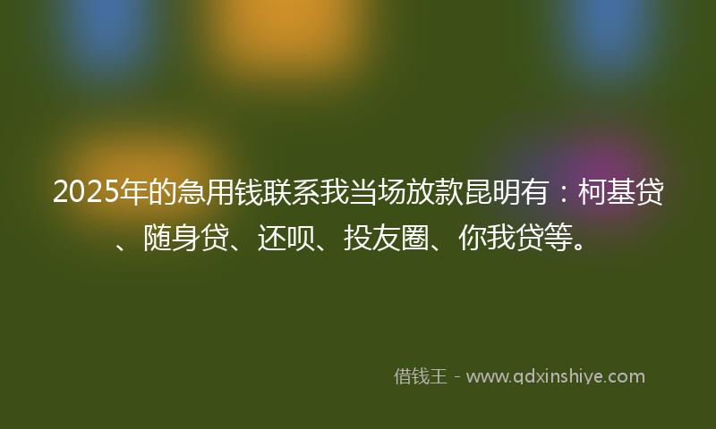2025年的急用钱联系我当场放款昆明有：柯基贷、随身贷、还呗、投友圈、你我贷等。