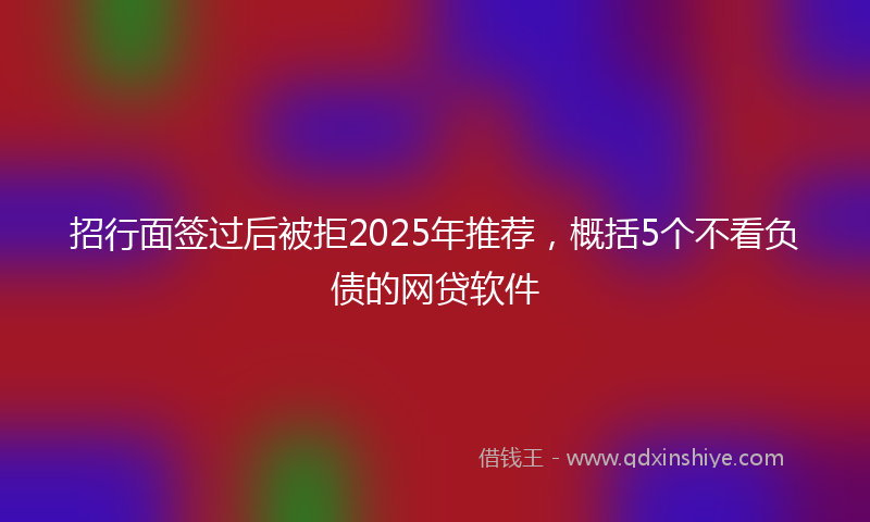招行面签过后被拒2025年推荐，概括5个不看负债的网贷软件