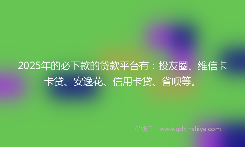 2025年的必下款的贷款平台有：投友圈、维信卡卡贷、安逸花、信用卡贷、省呗等。