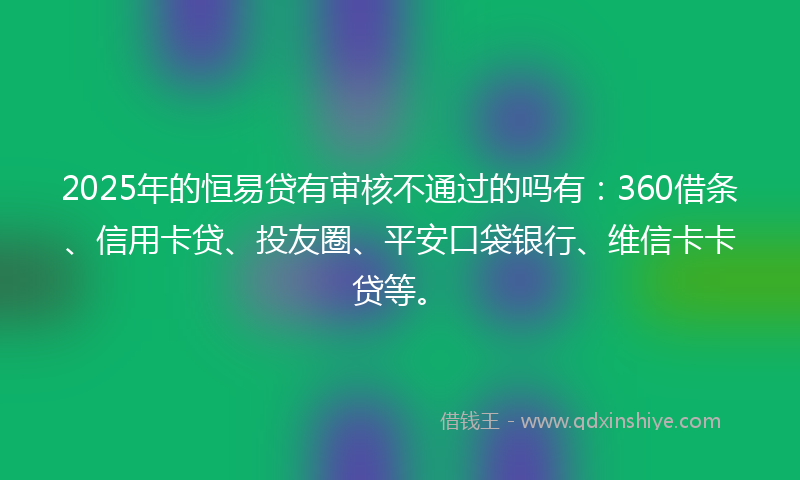 2025年的恒易贷有审核不通过的吗有：360借条、信用卡贷、投友圈、平安口袋银行、维信卡卡贷等。