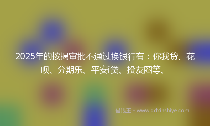 2025年的按揭审批不通过换银行有：你我贷、花呗、分期乐、平安i贷、投友圈等。