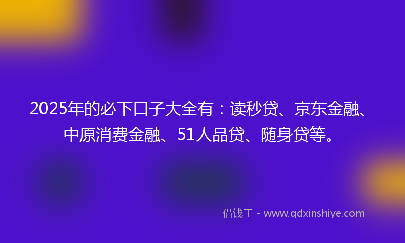 2025年的必下口子大全有：读秒贷、京东金融、中原消费金融、51人品贷、随身贷等。
