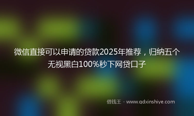 微信直接可以申请的贷款2025年推荐，归纳五个无视黑白100%秒下网贷口子