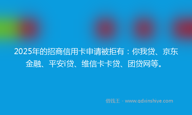 2025年的招商信用卡申请被拒有：你我贷、京东金融、平安i贷、维信卡卡贷、团贷网等。