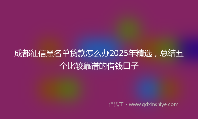 成都征信黑名单贷款怎么办2025年精选，总结五个比较靠谱的借钱口子