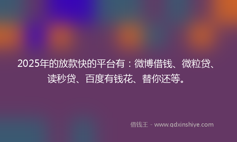 2025年的放款快的平台有：微博借钱、微粒贷、读秒贷、百度有钱花、替你还等。