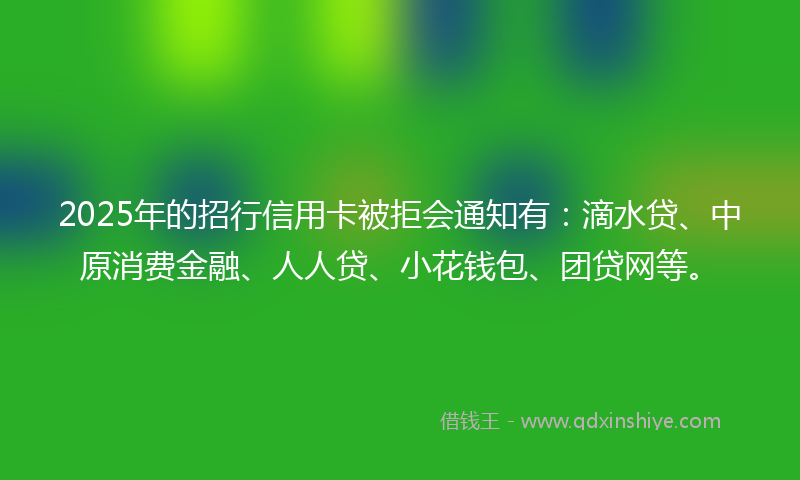 2025年的招行信用卡被拒会通知有：滴水贷、中原消费金融、人人贷、小花钱包、团贷网等。