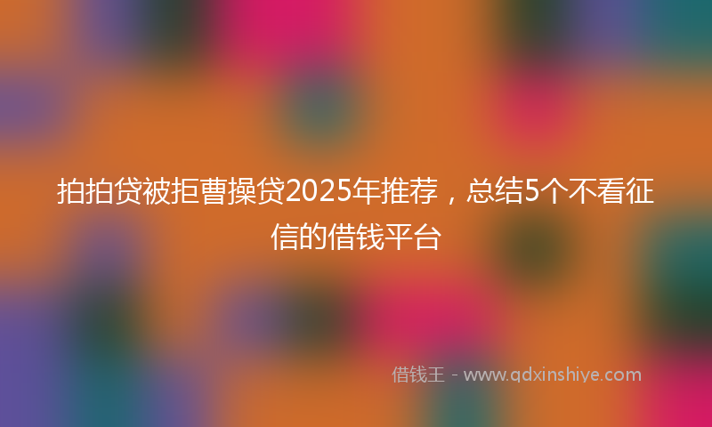 拍拍贷被拒曹操贷2025年推荐，总结5个不看征信的借钱平台
